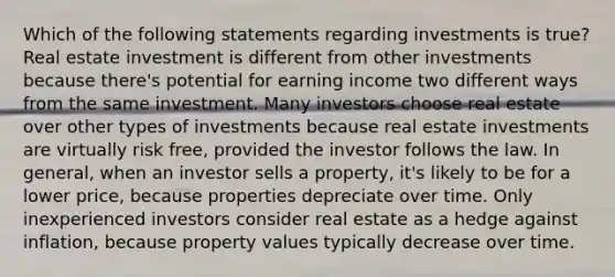 Which of the following statements regarding investments is true? Real estate investment is different from other investments because there's potential for earning income two different ways from the same investment. Many investors choose real estate over other types of investments because real estate investments are virtually risk free, provided the investor follows the law. In general, when an investor sells a property, it's likely to be for a lower price, because properties depreciate over time. Only inexperienced investors consider real estate as a hedge against inflation, because property values typically decrease over time.