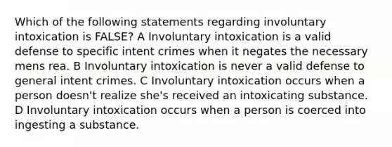 Which of the following statements regarding involuntary intoxication is FALSE? A Involuntary intoxication is a valid defense to specific intent crimes when it negates the necessary mens rea. B Involuntary intoxication is never a valid defense to general intent crimes. C Involuntary intoxication occurs when a person doesn't realize she's received an intoxicating substance. D Involuntary intoxication occurs when a person is coerced into ingesting a substance.