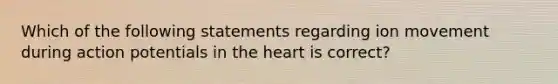 Which of the following statements regarding ion movement during action potentials in the heart is correct?