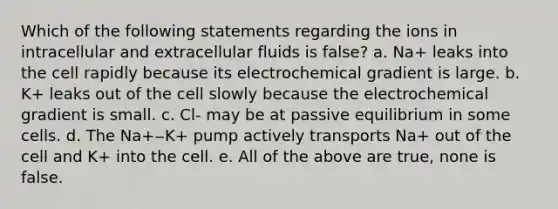 Which of the following statements regarding the ions in intracellular and extracellular fluids is false? a. Na+ leaks into the cell rapidly because its electrochemical gradient is large. b. K+ leaks out of the cell slowly because the electrochemical gradient is small. c. Cl- may be at passive equilibrium in some cells. d. The Na+‒K+ pump actively transports Na+ out of the cell and K+ into the cell. e. All of the above are true, none is false.