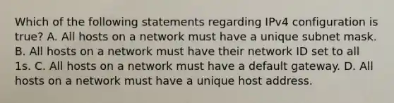 Which of the following statements regarding IPv4 configuration is true? A. All hosts on a network must have a unique subnet mask. B. All hosts on a network must have their network ID set to all 1s. C. All hosts on a network must have a default gateway. D. All hosts on a network must have a unique host address.