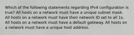 Which of the following statements regarding IPv4 configuration is true? All hosts on a network must have a unique subnet mask. All hosts on a network must have their network ID set to all 1s. All hosts on a network must have a default gateway. All hosts on a network must have a unique host address.