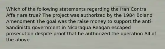 Which of the following statements regarding the Iran Contra Affair are true? The project was authorized by the 1984 Boland Amendment The goal was the raise money to support the anti-Sandinista government in Nicaragua Reagan escaped prosecution despite proof that he authorized the operation All of the above