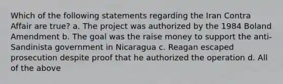 Which of the following statements regarding the Iran Contra Affair are true? a. The project was authorized by the 1984 Boland Amendment b. The goal was the raise money to support the anti-Sandinista government in Nicaragua c. Reagan escaped prosecution despite proof that he authorized the operation d. All of the above