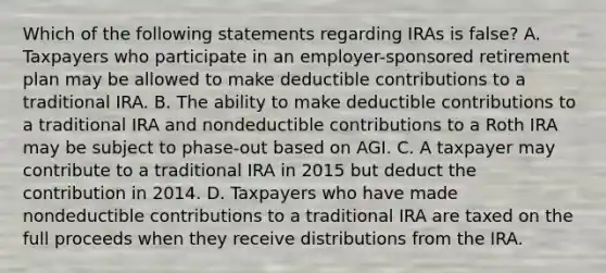 Which of the following statements regarding IRAs is false? A. Taxpayers who participate in an employer-sponsored retirement plan may be allowed to make deductible contributions to a traditional IRA. B. The ability to make deductible contributions to a traditional IRA and nondeductible contributions to a Roth IRA may be subject to phase-out based on AGI. C. A taxpayer may contribute to a traditional IRA in 2015 but deduct the contribution in 2014. D. Taxpayers who have made nondeductible contributions to a traditional IRA are taxed on the full proceeds when they receive distributions from the IRA.