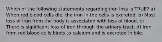 Which of the following statements regarding iron loss is TRUE? a) When red blood cells die, the iron in the cells is excreted. b) Most loss of iron from the body is associated with loss of blood. c) There is significant loss of iron through the urinary tract. d) Iron from red blood cells binds to calcium and is excreted in bile.