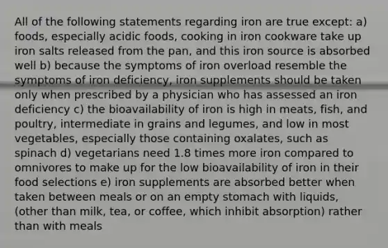 All of the following statements regarding iron are true except: a) foods, especially acidic foods, cooking in iron cookware take up iron salts released from the pan, and this iron source is absorbed well b) because the symptoms of iron overload resemble the symptoms of iron deficiency, iron supplements should be taken only when prescribed by a physician who has assessed an iron deficiency c) the bioavailability of iron is high in meats, fish, and poultry, intermediate in grains and legumes, and low in most vegetables, especially those containing oxalates, such as spinach d) vegetarians need 1.8 times more iron compared to omnivores to make up for the low bioavailability of iron in their food selections e) iron supplements are absorbed better when taken between meals or on an empty stomach with liquids, (other than milk, tea, or coffee, which inhibit absorption) rather than with meals