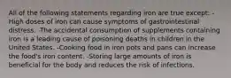 All of the following statements regarding iron are true except: -High doses of iron can cause symptoms of gastrointestinal distress. -The accidental consumption of supplements containing iron is a leading cause of poisoning deaths in children in the United States. -Cooking food in iron pots and pans can increase the food's iron content. -Storing large amounts of iron is beneficial for the body and reduces the risk of infections.