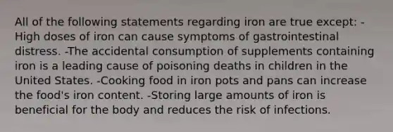 All of the following statements regarding iron are true except: -High doses of iron can cause symptoms of gastrointestinal distress. -The accidental consumption of supplements containing iron is a leading cause of poisoning deaths in children in the United States. -Cooking food in iron pots and pans can increase the food's iron content. -Storing large amounts of iron is beneficial for the body and reduces the risk of infections.