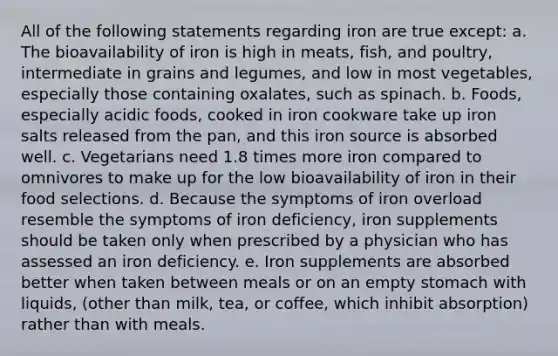 All of the following statements regarding iron are true except: a. The bioavailability of iron is high in meats, fish, and poultry, intermediate in grains and legumes, and low in most vegetables, especially those containing oxalates, such as spinach. b. Foods, especially acidic foods, cooked in iron cookware take up iron salts released from the pan, and this iron source is absorbed well. c. Vegetarians need 1.8 times more iron compared to omnivores to make up for the low bioavailability of iron in their food selections. d. Because the symptoms of iron overload resemble the symptoms of iron deficiency, iron supplements should be taken only when prescribed by a physician who has assessed an iron deficiency. e. Iron supplements are absorbed better when taken between meals or on an empty stomach with liquids, (other than milk, tea, or coffee, which inhibit absorption) rather than with meals.