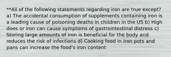 **All of the following statements regarding iron are true except? a) The accidental consumption of supplements containing iron is a leading cause of poisoning deaths in children in the US b) High does or iron can cause symptoms of gastrointestinal distress c) Storing large amounts of iron is beneficial for the body and reduces the risk of infections d) Cooking food in iron pots and pans can increase the food's iron content