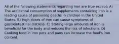 All of the following statements regarding iron are true except: A) The accidental consumption of supplements containing iron is a leading cause of poisoning deaths in children in the United States. B) High doses of iron can cause symptoms of gastrointestinal distress. C) Storing large amounts of iron is beneficial for the body and reduces the risk of infections. D) Cooking food in iron pots and pans can increase the food's iron content.