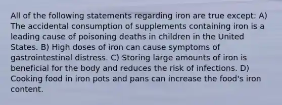 All of the following statements regarding iron are true except: A) The accidental consumption of supplements containing iron is a leading cause of poisoning deaths in children in the United States. B) High doses of iron can cause symptoms of gastrointestinal distress. C) Storing large amounts of iron is beneficial for the body and reduces the risk of infections. D) Cooking food in iron pots and pans can increase the food's iron content.