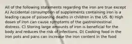 All of the following statements regarding the iron are true except A) Accidental consumption of supplements containing iron is a leading cause of poisoning deaths in children in the US. B) High doses of iron can cause symptoms of the gastrointestinal distress. C) Storing large amounts of iron is beneficial for the body and reduces the risk of infections. D) Cooking food in the iron pots and pans can increase the iron content in the food