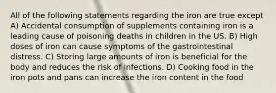 All of the following statements regarding the iron are true except A) Accidental consumption of supplements containing iron is a leading cause of poisoning deaths in children in the US. B) High doses of iron can cause symptoms of the gastrointestinal distress. C) Storing large amounts of iron is beneficial for the body and reduces the risk of infections. D) Cooking food in the iron pots and pans can increase the iron content in the food