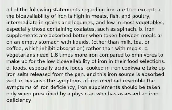 all of the following statements regarding iron are true except: a. the bioavailability of iron is high in meats, fish, and poultry, intermediate in grains and legumes, and low in most vegetables, especially those containing oxalates, such as spinach. b. iron supplements are absorbed better when taken between meals or on an empty stomach with liquids, (other than milk, tea, or coffee, which inhibit absorption) rather than with meals. c. vegetarians need 1.8 times more iron compared to omnivores to make up for the low bioavailability of iron in their food selections. d. foods, especially acidic foods, cooked in iron cookware take up iron salts released from the pan, and this iron source is absorbed well. e. because the symptoms of iron overload resemble the symptoms of iron deficiency, iron supplements should be taken only when prescribed by a physician who has assessed an iron deficiency.