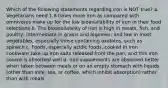 Which of the following statements regarding iron is NOT true? a. Vegetarians need 1.8 times more iron as compared with omnivores make up for the low bioavailability of iron in their food selections b. The bioavailability of iron is high in meats, fish, and poultry; intermediate in grains and legumes; and low in most vegetables, especially those containing oxalates, such as spinach c. Foods, especially acidic foods, cooked in iron cookware take up iron salts released from the pan, and this iron source is absorbed well d. Iron supplements are absorbed better when taken between meals or on an empty stomach with liquids (other than milk, tea, or coffee, which inhibit absorption) rather than with meals