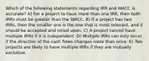 Which of the following statements regarding IRR and WACC is accurate? A) For a project to have more than one IRR, then both IRRs must be greater than the WACC. B) If a project has two IRRs, then the smaller one is the one that is most relevant, and it should be accepted and relied upon. C) A project cannot have multiple IRRs if it is independent. D) Multiple IRRs can only occur if the direction of the cash flows changes more than once. E) Two projects are likely to have multiple IRRs if they are mutually exclusive.