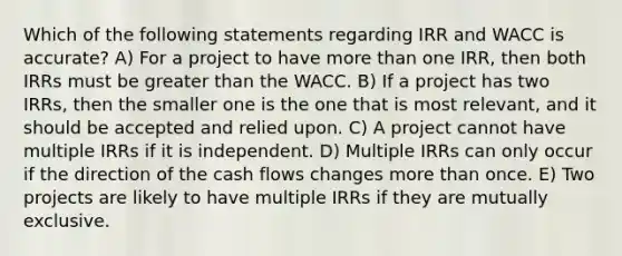 Which of the following statements regarding IRR and WACC is accurate? A) For a project to have <a href='https://www.questionai.com/knowledge/keWHlEPx42-more-than' class='anchor-knowledge'>more than</a> one IRR, then both IRRs must be greater than the WACC. B) If a project has two IRRs, then the smaller one is the one that is most relevant, and it should be accepted and relied upon. C) A project cannot have multiple IRRs if it is independent. D) Multiple IRRs can only occur if the direction of the cash flows changes more than once. E) Two projects are likely to have multiple IRRs if they are mutually exclusive.