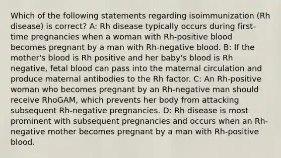 Which of the following statements regarding isoimmunization (Rh disease) is correct? A: Rh disease typically occurs during first-time pregnancies when a woman with Rh-positive blood becomes pregnant by a man with Rh-negative blood. B: If the mother's blood is Rh positive and her baby's blood is Rh negative, fetal blood can pass into the maternal circulation and produce maternal antibodies to the Rh factor. C: An Rh-positive woman who becomes pregnant by an Rh-negative man should receive RhoGAM, which prevents her body from attacking subsequent Rh-negative pregnancies. D: Rh disease is most prominent with subsequent pregnancies and occurs when an Rh-negative mother becomes pregnant by a man with Rh-positive blood.