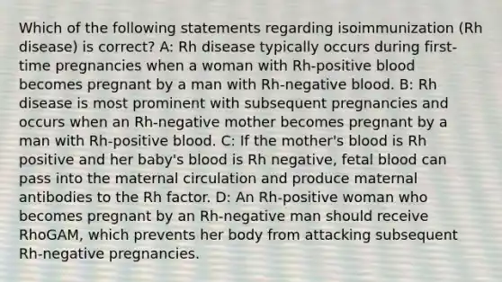 Which of the following statements regarding isoimmunization (Rh disease) is correct? A: Rh disease typically occurs during first-time pregnancies when a woman with Rh-positive blood becomes pregnant by a man with Rh-negative blood. B: Rh disease is most prominent with subsequent pregnancies and occurs when an Rh-negative mother becomes pregnant by a man with Rh-positive blood. C: If the mother's blood is Rh positive and her baby's blood is Rh negative, fetal blood can pass into the maternal circulation and produce maternal antibodies to the Rh factor. D: An Rh-positive woman who becomes pregnant by an Rh-negative man should receive RhoGAM, which prevents her body from attacking subsequent Rh-negative pregnancies.