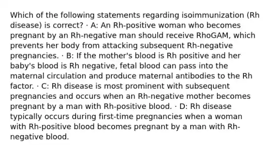 Which of the following statements regarding isoimmunization (Rh disease) is correct? · A: An Rh-positive woman who becomes pregnant by an Rh-negative man should receive RhoGAM, which prevents her body from attacking subsequent Rh-negative pregnancies. · B: If the mother's blood is Rh positive and her baby's blood is Rh negative, fetal blood can pass into the maternal circulation and produce maternal antibodies to the Rh factor. · C: Rh disease is most prominent with subsequent pregnancies and occurs when an Rh-negative mother becomes pregnant by a man with Rh-positive blood. · D: Rh disease typically occurs during first-time pregnancies when a woman with Rh-positive blood becomes pregnant by a man with Rh-negative blood.