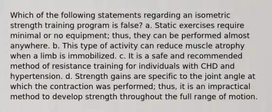 Which of the following statements regarding an isometric strength training program is false? a. Static exercises require minimal or no equipment; thus, they can be performed almost anywhere. b. This type of activity can reduce muscle atrophy when a limb is immobilized. c. It is a safe and recommended method of resistance training for individuals with CHD and hypertension. d. Strength gains are specific to the joint angle at which the contraction was performed; thus, it is an impractical method to develop strength throughout the full range of motion.