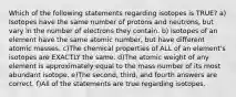 Which of the following statements regarding isotopes is TRUE? a) Isotopes have the same number of protons and neutrons, but vary in the number of electrons they contain. b) Isotopes of an element have the same atomic number, but have different atomic masses. c)The chemical properties of ALL of an element's isotopes are EXACTLY the same. d)The atomic weight of any element is approximately equal to the mass number of its most abundant isotope. e)The second, third, and fourth answers are correct. f)All of the statements are true regarding isotopes.