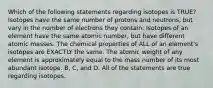 Which of the following statements regarding isotopes is TRUE? Isotopes have the same number of protons and neutrons, but vary in the number of electrons they contain. Isotopes of an element have the same atomic number, but have different atomic masses. The chemical properties of ALL of an element's isotopes are EXACTLY the same. The atomic weight of any element is approximately equal to the mass number of its most abundant isotope. B, C, and D. All of the statements are true regarding isotopes.