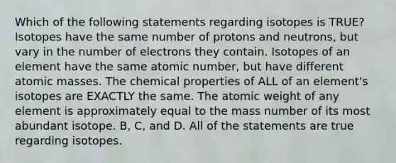 Which of the following statements regarding isotopes is TRUE? Isotopes have the same number of protons and neutrons, but vary in the number of electrons they contain. Isotopes of an element have the same atomic number, but have different <a href='https://www.questionai.com/knowledge/k6F2qwrmRJ-atomic-masses' class='anchor-knowledge'>atomic masses</a>. The chemical properties of ALL of an element's isotopes are EXACTLY the same. The atomic weight of any element is approximately equal to the mass number of its most abundant isotope. B, C, and D. All of the statements are true regarding isotopes.