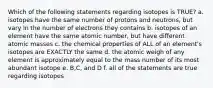 Which of the following statements regarding isotopes is TRUE? a. isotopes have the same number of protons and neutrons, but vary in the number of electrons they contains b. isotopes of an element have the same atomic number, but have different atomic masses c. the chemical properties of ALL of an element's isotopes are EXACTLY the same d. the atomic weigh of any element is approximately equal to the mass number of its most abundant isotope e. B,C, and D f. all of the statements are true regarding isotopes