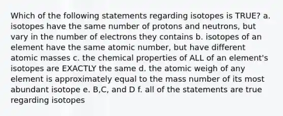 Which of the following statements regarding isotopes is TRUE? a. isotopes have the same number of protons and neutrons, but vary in the number of electrons they contains b. isotopes of an element have the same atomic number, but have different atomic masses c. the chemical properties of ALL of an element's isotopes are EXACTLY the same d. the atomic weigh of any element is approximately equal to the mass number of its most abundant isotope e. B,C, and D f. all of the statements are true regarding isotopes