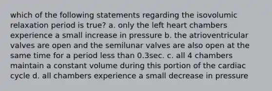 which of the following statements regarding the isovolumic relaxation period is true? a. only the left heart chambers experience a small increase in pressure b. the atrioventricular valves are open and the semilunar valves are also open at the same time for a period less than 0.3sec. c. all 4 chambers maintain a constant volume during this portion of the cardiac cycle d. all chambers experience a small decrease in pressure