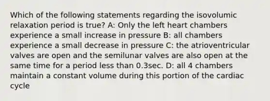 Which of the following statements regarding the isovolumic relaxation period is true? A: Only the left heart chambers experience a small increase in pressure B: all chambers experience a small decrease in pressure C: the atrioventricular valves are open and the semilunar valves are also open at the same time for a period less than 0.3sec. D: all 4 chambers maintain a constant volume during this portion of the cardiac cycle