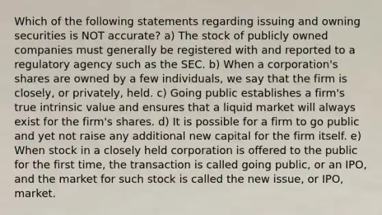 Which of the following statements regarding issuing and owning securities is NOT accurate? a) The stock of publicly owned companies must generally be registered with and reported to a regulatory agency such as the SEC. b) When a corporation's shares are owned by a few individuals, we say that the firm is closely, or privately, held. c) Going public establishes a firm's true intrinsic value and ensures that a liquid market will always exist for the firm's shares. d) It is possible for a firm to go public and yet not raise any additional new capital for the firm itself. e) When stock in a closely held corporation is offered to the public for the first time, the transaction is called going public, or an IPO, and the market for such stock is called the new issue, or IPO, market.