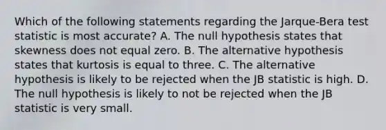 Which of the following statements regarding the Jarque-Bera test statistic is most accurate? A. The null hypothesis states that skewness does not equal zero. B. The alternative hypothesis states that kurtosis is equal to three. C. The alternative hypothesis is likely to be rejected when the JB statistic is high. D. The null hypothesis is likely to not be rejected when the JB statistic is very small.