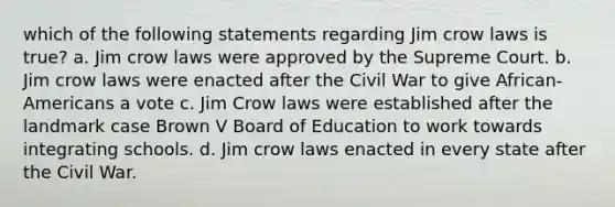 which of the following statements regarding Jim crow laws is true? a. Jim crow laws were approved by the Supreme Court. b. Jim crow laws were enacted after the Civil War to give African-Americans a vote c. Jim Crow laws were established after the landmark case Brown V Board of Education to work towards integrating schools. d. Jim crow laws enacted in every state after the Civil War.