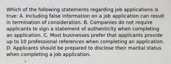 Which of the following statements regarding job applications is true: A. Including false information on a job application can result in termination of consideration. B. Companies do not require applicants to sign a statement of authenticity when completing an application. C. Most businesses prefer that applicants provide up to 10 professional references when completing an application. D. Applicants should be prepared to disclose their marital status when completing a job application.