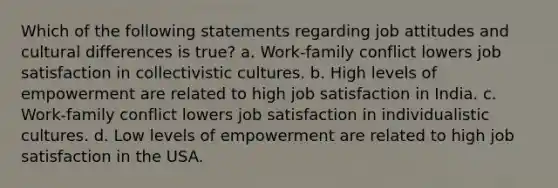 Which of the following statements regarding job attitudes and cultural differences is true? a. Work-family conflict lowers job satisfaction in collectivistic cultures. b. High levels of empowerment are related to high job satisfaction in India. c. Work-family conflict lowers job satisfaction in individualistic cultures. d. Low levels of empowerment are related to high job satisfaction in the USA.