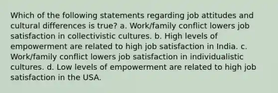 Which of the following statements regarding job attitudes and cultural differences is true? a. Work/family conflict lowers job satisfaction in collectivistic cultures. b. High levels of empowerment are related to high job satisfaction in India. c. Work/family conflict lowers job satisfaction in individualistic cultures. d. Low levels of empowerment are related to high job satisfaction in the USA.