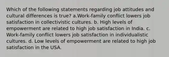 Which of the following statements regarding job attitudes and cultural differences is true? a.Work-family conflict lowers job satisfaction in collectivistic cultures. b. High levels of empowerment are related to high job satisfaction in India. c. Work-family conflict lowers job satisfaction in individualistic cultures. d. Low levels of empowerment are related to high job satisfaction in the USA.