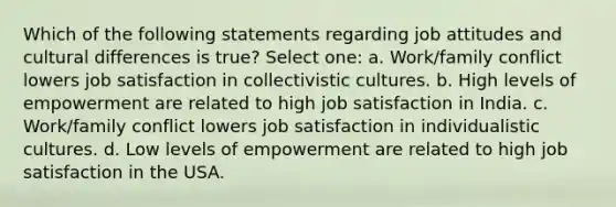 Which of the following statements regarding job attitudes and cultural differences is true? Select one: a. Work/family conflict lowers job satisfaction in collectivistic cultures. b. High levels of empowerment are related to high job satisfaction in India. c. Work/family conflict lowers job satisfaction in individualistic cultures. d. Low levels of empowerment are related to high job satisfaction in the USA.