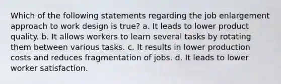 Which of the following statements regarding the job enlargement approach to work design is true? a. It leads to lower product quality. b. It allows workers to learn several tasks by rotating them between various tasks. c. It results in lower production costs and reduces fragmentation of jobs. d. It leads to lower worker satisfaction.