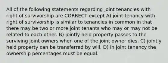 All of the following statements regarding joint tenancies with right of survivorship are CORRECT except A) joint tenancy with right of survivorship is similar to tenancies in common in that there may be two or more joint tenants who may or may not be related to each other. B) jointly held property passes to the surviving joint owners when one of the joint owner dies. C) jointly held property can be transferred by will. D) in joint tenancy the ownership percentages must be equal.