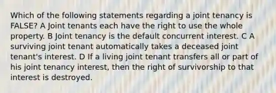 Which of the following statements regarding a joint tenancy is FALSE? A Joint tenants each have the right to use the whole property. B Joint tenancy is the default concurrent interest. C A surviving joint tenant automatically takes a deceased joint tenant's interest. D If a living joint tenant transfers all or part of his joint tenancy interest, then the right of survivorship to that interest is destroyed.