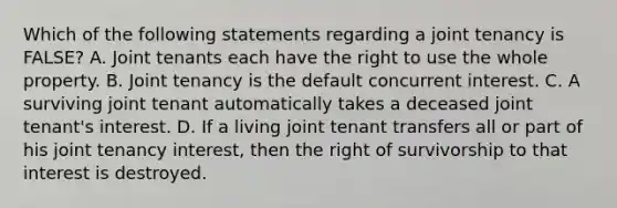 Which of the following statements regarding a joint tenancy is FALSE? A. Joint tenants each have the right to use the whole property. B. Joint tenancy is the default concurrent interest. C. A surviving joint tenant automatically takes a deceased joint tenant's interest. D. If a living joint tenant transfers all or part of his joint tenancy interest, then the right of survivorship to that interest is destroyed.