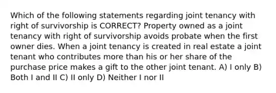 Which of the following statements regarding joint tenancy with right of survivorship is CORRECT? Property owned as a joint tenancy with right of survivorship avoids probate when the first owner dies. When a joint tenancy is created in real estate a joint tenant who contributes more than his or her share of the purchase price makes a gift to the other joint tenant. A) I only B) Both I and II C) II only D) Neither I nor II