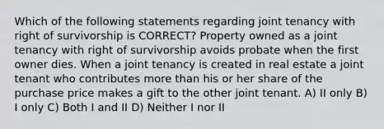 Which of the following statements regarding joint tenancy with right of survivorship is CORRECT? Property owned as a joint tenancy with right of survivorship avoids probate when the first owner dies. When a joint tenancy is created in real estate a joint tenant who contributes more than his or her share of the purchase price makes a gift to the other joint tenant. A) II only B) I only C) Both I and II D) Neither I nor II