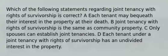 Which of the following statements regarding joint tenancy with rights of survivorship is correct? A Each tenant may bequeath their interest in the property at their death. B Joint tenancy with rights of survivorship is the same as community property. C Only spouses can establish joint tenancies. D Each tenant under a joint tenancy with rights of survivorship has an undivided interest in the property.