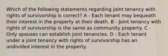 Which of the following statements regarding joint tenancy with rights of survivorship is correct? A - Each tenant may bequeath their interest in the property at their death. B - Joint tenancy with rights of survivorship is the same as community property. C - Only spouses can establish joint tenancies. D - Each tenant under a joint tenancy with rights of survivorship has an undivided interest in the property.